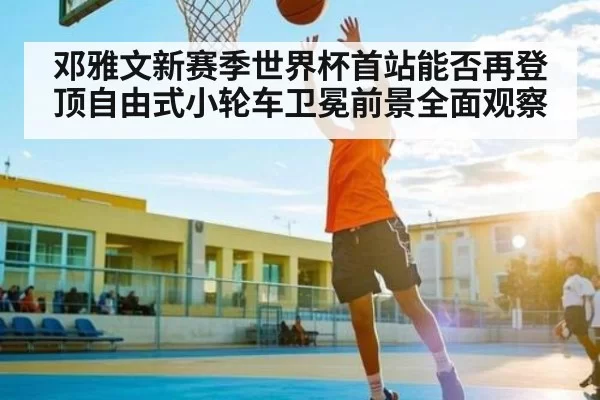 邓雅文新赛季世界杯首站能否再登顶自由式小轮车卫冕前景全面观察 - LeyuSports